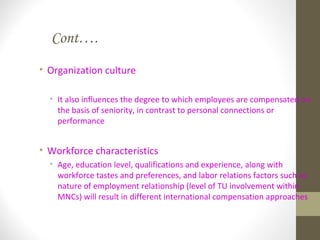 Cont….
• Organization culture
• It also influences the degree to which employees are compensated on
the basis of seniority, in contrast to personal connections or
performance
• Workforce characteristics
• Age, education level, qualifications and experience, along with
workforce tastes and preferences, and labor relations factors such as
nature of employment relationship (level of TU involvement within
MNCs) will result in different international compensation approaches
 