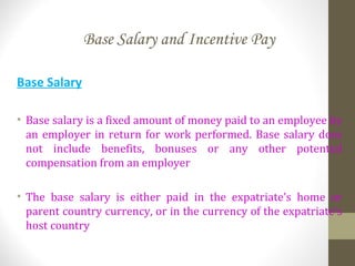 Base Salary and Incentive Pay
Base Salary
• Base salary is a fixed amount of money paid to an employee by
an employer in return for work performed. Base salary does
not include benefits, bonuses or any other potential
compensation from an employer
• The base salary is either paid in the expatriate’s home or
parent country currency, or in the currency of the expatriate’s
host country
 