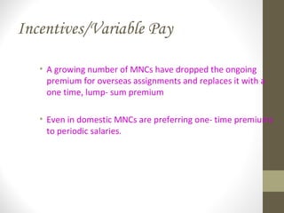 Incentives/Variable Pay
• A growing number of MNCs have dropped the ongoing
premium for overseas assignments and replaces it with a
one time, lump- sum premium
• Even in domestic MNCs are preferring one- time premiums
to periodic salaries.
 