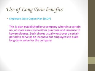 Use of Long Term benefits
• Employee Stock Option Plan (ESOP)
This is plan established by a company wherein a certain
no. of shares are reserved for purchase and issuance to
key employees. Such shares usually vest over a certain
period to serve as an incentive for employees to build
long-term value for the company.
 