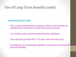 Use of Long Term benefits contd.
Restricted Stock Unit ( RSU)
• This is a plan established by a company, wherein units of stocks are
provided with restrictions on when they can be exercised.
• It is usually issued as partial compensation for employees.
• The restriction generally lifts in 3-5 years when the stock vests.
• IT companies are increasingly using RSUs as incentives since they afford a
lot more flexibility.
 