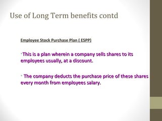 Use of Long Term benefits contd
Employee Stock Purchase Plan ( ESPP)
•This is a plan wherein a company sells shares to itsThis is a plan wherein a company sells shares to its
employees usually, at a discount.employees usually, at a discount.
• The company deducts the purchase price of these sharesThe company deducts the purchase price of these shares
every month from employees salary.every month from employees salary.
 