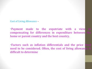 Cost of Living Allowance –
•Payment made to the expatriate with a view to
compensating for differences in expenditure between the
home or parent country and the host country.
•Factors such as inflation differentials and the price level
need to be considered. Often, the cost of living allowance is
difficult to determine
 