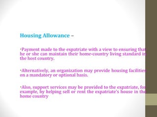 Housing Allowance –
•Payment made to the expatriate with a view to ensuring that
he or she can maintain their home-country living standard in
the host country.
•Alternatively, an organization may provide housing facilities
on a mandatory or optional basis.
•Also, support services may be provided to the expatriate, for
example, by helping sell or rent the expatriate’s house in the
home country
 