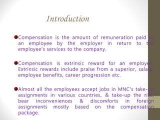 Introduction
Compensation is the amount of remuneration paid to
an employee by the employer in return to the
employee’s services to the company.
Compensation is extrinsic reward for an employee.
Extrinsic rewards include praise from a superior, salary,
employee benefits, career progression etc.
Almost all the employees accept jobs in MNC’s take-up
assignments in various countries, & take-up the risk,
bear inconveniences & discomforts in foreign
assignments mostly based on the compensation
package.
 