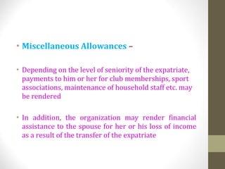 • Miscellaneous Allowances –
• Depending on the level of seniority of the expatriate,
payments to him or her for club memberships, sport
associations, maintenance of household staff etc. may
be rendered
• In addition, the organization may render financial
assistance to the spouse for her or his loss of income
as a result of the transfer of the expatriate
 