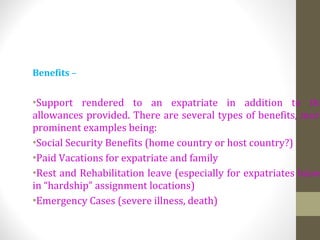 Benefits –
•Support rendered to an expatriate in addition to the
allowances provided. There are several types of benefits, more
prominent examples being:
•Social Security Benefits (home country or host country?)
•Paid Vacations for expatriate and family
•Rest and Rehabilitation leave (especially for expatriates based
in “hardship” assignment locations)
•Emergency Cases (severe illness, death)
 