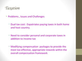 Taxation
• Problems , Issues and Challenges
• Dual tax cost : Expatriates paying taxes in both home
and host country.
• Need to consider personal and corporate taxes in
addition to income tax
• Modifying compensation packages to provide the
most tax-effective, appropriate rewards within the
overall compensation framework
 
