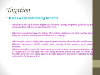 Taxation
• Issues while considering benefits
• Whether or not to maintain expatriates in home country programs, particularly if the
company does not receive tax deduction for it.
• Whether companies have the option of enrolling expatriates in host-country benefit
programs and /or making up any difference in coverage
• Whether host-country legislation regarding termination affects benefit entitlement
• Whether expatriates should receive home country or host country social security
benefits
• Whether benefits should be maintained on home country or host country basis, who
is responsible for the cost, whether other benefits should be used to offset any
shortfall and whether home country benefit programs should be exported to local
nationals in foreign countries
 