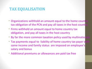 TAX EQUALISATION
• Organizations withhold an amount equal to the home country
tax obligation of the PCN and pay all taxes in the host country.
• Firms withhold an amount equal to home country tax
obligation, and pay all taxes in the host country
• By far the more common taxation policy used by multinationals
• Tax payments equal to liability of home country tax payer with
same income and family status are imposed on employee’s
salary and bonus
• Additional premiums or allowances are paid tax free
 