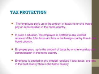 TAX PROTECTIONTAX PROTECTION
 The employee pays up to the amount of taxes he or she would
pay on remuneration in the home country.
 In such a situation, the employee is entitled to any windfall
received if the total taxes are less in the foreign country than in the
home country.
 Employee pays up to the amount of taxes he or she would pay on
compensation in the home country
 Employee is entitled to any windfall received if total taxes are less
in the host country than in the home country
 