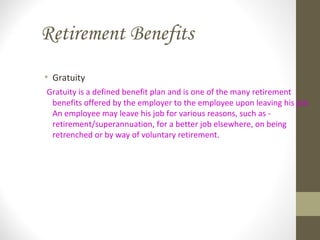 Retirement Benefits
• Gratuity
Gratuity is a defined benefit plan and is one of the many retirement
benefits offered by the employer to the employee upon leaving his job.
An employee may leave his job for various reasons, such as -
retirement/superannuation, for a better job elsewhere, on being
retrenched or by way of voluntary retirement.
 
