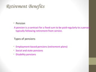 Retirement Benefits
• Pension
A pension is a contract for a fixed sum to be paid regularly to a person,
typically following retirement from service.
Types of pensions
• Employment-based pensions (retirement plans)
• Social and state pensions
• Disability pensions
 