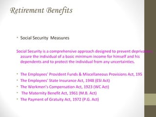 Retirement Benefits
• Social Security Measures
Social Security is a comprehensive approach designed to prevent deprivation,
assure the individual of a basic minimum income for himself and his
dependents and to protect the individual from any uncertainties.
• The Employees’ Provident Funds & Miscellaneous Provisions Act, 195
• The Employees’ State Insurance Act, 1948 (ESI Act)
• The Workmen’s Compensation Act, 1923 (WC Act)
• The Maternity Benefit Act, 1961 (M.B. Act)
• The Payment of Gratuity Act, 1972 (P.G. Act)
 