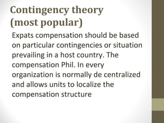 Contingency theory
(most popular)
Expats compensation should be based
on particular contingencies or situation
prevailing in a host country. The
compensation Phil. In every
organization is normally de centralized
and allows units to localize the
compensation structure
 