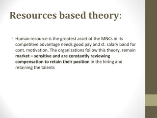 Resources based theory:
• Human resource is the greatest asset of the MNCs in its
competitive advantage needs good pay and st. salary band for
cont. motivation. The organizations follow this theory, remain
market – sensitive and are constantly reviewing
compensation to retain their position in the hiring and
retaining the talents
 