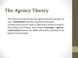 The Agency Theory
• This theory focused on the divergent interests and goals of
org.’s stakeholders and the way that employees
compensation can be used to align these interests & goals.
According to this theory, there exists a principle – agency
relationship between the MNCs HQ and its Subsidiaries for
Expats Compensation.
 