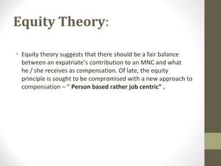 Equity Theory:
• Equity theory suggests that there should be a fair balance
between an expatriate’s contribution to an MNC and what
he / she receives as compensation. Of late, the equity
principle is sought to be compromised with a new approach to
compensation – “ Person based rather job centric” .
 