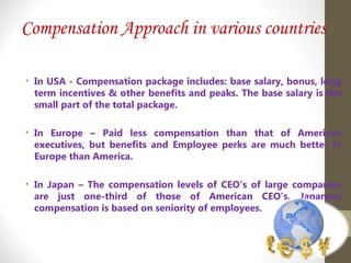 Compensation Approach in various countries
• In USA - Compensation package includes: base salary, bonus, long
term incentives & other benefits and peaks. The base salary is the
small part of the total package.
• In Europe – Paid less compensation than that of American
executives, but benefits and Employee perks are much better in
Europe than America.
• In Japan – The compensation levels of CEO’s of large companies
are just one-third of those of American CEO’s. Japanese
compensation is based on seniority of employees.
 