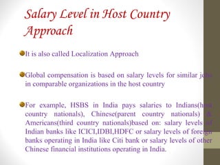 Salary Level in Host Country
Approach
It is also called Localization Approach
Global compensation is based on salary levels for similar jobs
in comparable organizations in the host country
For example, HSBS in India pays salaries to Indians(host
country nationals), Chinese(parent country nationals) &
Americans(third country nationals)based on: salary levels of
Indian banks like ICICI,IDBI,HDFC or salary levels of foreign
banks operating in India like Citi bank or salary levels of other
Chinese financial institutions operating in India.
 