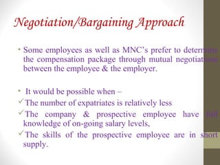 Negotiation/Bargaining Approach
• Some employees as well as MNC’s prefer to determine
the compensation package through mutual negotiations
between the employee & the employer.
• It would be possible when –
The number of expatriates is relatively less
The company & prospective employee have full
knowledge of on-going salary levels,
The skills of the prospective employee are in short
supply.
 