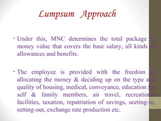 Lumpsum Approach
• Under this, MNC determines the total package in
money value that covers the base salary, all kinds of
allowances and benefits.
• The employee is provided with the freedom of
allocating the money & deciding up on the type and
quality of housing, medical, conveyance, education for
self & family members, air travel, recreational
facilities, taxation, repatriation of savings, seeting-in,
setting-out, exchange rate production etc.
 