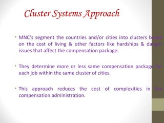 Cluster Systems Approach
• MNC’s segment the countries and/or cities into clusters based
on the cost of living & other factors like hardships & danger
issues that affect the compensation package.
• They determine more or less same compensation package for
each job within the same cluster of cities.
• This approach reduces the cost of complexities in the
compensation administration.
 