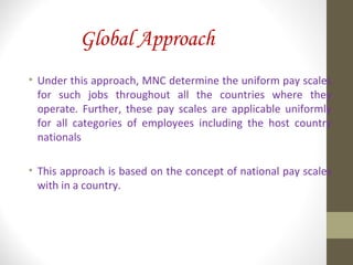 Global Approach
• Under this approach, MNC determine the uniform pay scales
for such jobs throughout all the countries where they
operate. Further, these pay scales are applicable uniformly
for all categories of employees including the host country
nationals
• This approach is based on the concept of national pay scales
with in a country.
 