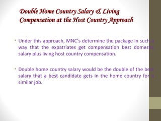 Double Home Country Salary & LivingDouble Home Country Salary & Living
Compensation at the Host Country ApproachCompensation at the Host Country Approach
• Under this approach, MNC’s determine the package in such a
way that the expatriates get compensation best domestic
salary plus living host country compensation.
• Double home country salary would be the double of the best
salary that a best candidate gets in the home country for a
similar job.
 