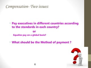 Compensation- Two issues:
• Pay executives in different countries according
to the standards in each country?
or
Equalize pay on a global basis?
• What should be the Method of payment ?
6
 
