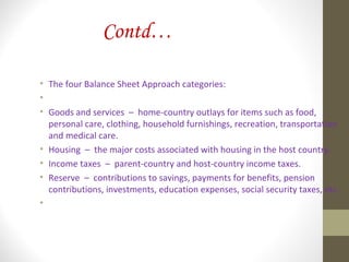 Contd…
• The four Balance Sheet Approach categories:
•
• Goods and services – home-country outlays for items such as food,
personal care, clothing, household furnishings, recreation, transportation
and medical care.
• Housing – the major costs associated with housing in the host country.
• Income taxes – parent-country and host-country income taxes.
• Reserve – contributions to savings, payments for benefits, pension
contributions, investments, education expenses, social security taxes, etc.
•
 