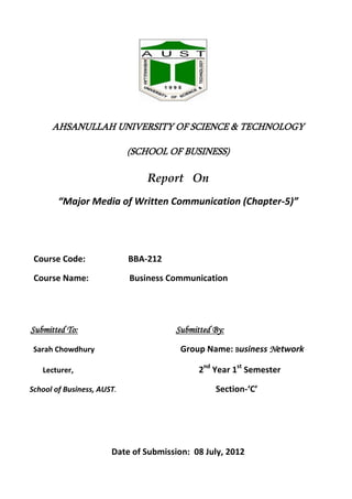 AHSANULLAH UNIVERSITY OF SCIENCE & TECHNOLOGY
(SCHOOL OF BUSINESS)
Report On
“Major Media of Written Communication (Chapter-5)”
Course Code: BBA-212
Course Name: Business Communication
Submitted To: Submitted By:
Sarah Chowdhury Group Name: Business Network
Lecturer, 2nd
Year 1st
Semester
School of Business, AUST. Section-‘C’
Date of Submission: 08 July, 2012
 