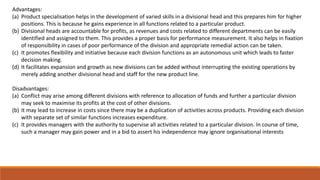 Advantages:
(a) Product specialisation helps in the development of varied skills in a divisional head and this prepares him for higher
positions. This is because he gains experience in all functions related to a particular product.
(b) Divisional heads are accountable for profits, as revenues and costs related to different departments can be easily
identified and assigned to them. This provides a proper basis for performance measurement. It also helps in fixation
of responsibility in cases of poor performance of the division and appropriate remedial action can be taken.
(c) It promotes flexibility and initiative because each division functions as an autonomous unit which leads to faster
decision making.
(d) It facilitates expansion and growth as new divisions can be added without interrupting the existing operations by
merely adding another divisional head and staff for the new product line.
Disadvantages:
(a) Conflict may arise among different divisions with reference to allocation of funds and further a particular division
may seek to maximise its profits at the cost of other divisions.
(b) It may lead to increase in costs since there may be a duplication of activities across products. Providing each division
with separate set of similar functions increases expenditure.
(c) It provides managers with the authority to supervise all activities related to a particular division. In course of time,
such a manager may gain power and in a bid to assert his independence may ignore organisational interests
 