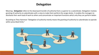 Delegation
Meaning: Delegation refers to the downward transfer of authority from a superior to a subordinate. Delegation involves
granting of authority to subordinates with a view to make them perform the assign duties. It enables the managers to
distribute their work load of work to others and concentrate on important functions which only they can perform better.
According to Theo Haimman “Delegation of authority merely means the granting of authority to subordinates to operate
within prescribed limits.”
 
