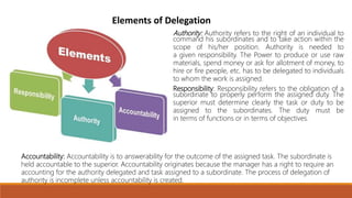 Elements of Delegation
Authority: Authority refers to the right of an individual to
command his subordinates and to take action within the
scope of his/her position. Authority is needed to
a given responsibility. The Power to produce or use raw
materials, spend money or ask for allotment of money, to
hire or fire people, etc. has to be delegated to individuals
to whom the work is assigned.
Responsibility: Responsibility refers to the obligation of a
subordinate to properly perform the assigned duty. The
superior must determine clearly the task or duty to be
assigned to the subordinates. The duty must be
in terms of functions or in terms of objectives.
Accountability: Accountability is to answerability for the outcome of the assigned task. The subordinate is
held accountable to the superior. Accountability originates because the manager has a right to require an
accounting for the authority delegated and task assigned to a subordinate. The process of delegation of
authority is incomplete unless accountability is created.
 