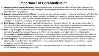 Importance of Decentralisation
(i) Develops initiative among subordinates: Decentralisation helps to promote self-reliance and confidence amongst the
subordinates. This is because when lower managerial levels are given freedom to take their own decisions they learn to
depend on their own judgment.
(ii) Develops managerial talent for the future: Formal training plays an important part in equipping subordinates with skills that
help them rise in the organisation but equally important is the experience gained by handling assignments independently.
Decentralisation gives them a chance to prove their abilities and creates a reservoir of qualified manpower who can be
considered to fill up more challenging positions through promotions.
(iii) Quick decision making: In centralised organisation because every decision is taken by the top management the flow of
information is slow. In a decentralised organisation, however ,since decisions are taken at levels which are nearest to the
points of action and there is no requirement for approval from many levels, the process is much faster.
(iv) Relief to top management: Decentralisation diminishes the amount of direct supervision exercised by a superior over the
activities of a subordinate because they are given the freedom to act and decide albeit within the limits set by the
superiorBasis of management hierarchy: Delegation of authority establishes superior-subordinate relationships, which are
the basis of hierarchy of management. It is the degree and flow of authority which determines who has to report to whom.
(v) Facilitates growth: Decentralisation awards greater autonomy to the lower levels of management as well as divisional or
departmental heads. This allows them to function in a manner best suited to their department and fosters a sense of
competition amongst the departments.
(vi) Better control: Decentralisation makes it possible to evaluate performance at each level and the departments can be
individually held accountable for their results.
 