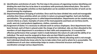 (i) Identification and division of work: The first step in the process of organizing involves identifying and
dividing the work that has to be done in accordance with previously determined plans. The work is
divided into manageable activities so that duplication can be avoided and the burden of work can be
shared among the employees.
(ii) Departmentalization/ Grouping of activities: Once work has been divided into small and manageable
activities then those activities which are similar in nature are grouped together. Such sets facilitate
specialization. This grouping process is called departmentalization. Departments can be created using
several criteria as a basis. Examples of some of the most popularly used basis are territory (north,
south, west etc.) and products (appliances, clothes, cosmetics etc).
(iii) Assignment of duties: It is necessary to allocate work to various employees. Once departments have
been formed, each of them is placed under the charge of an individual. Jobs are then allocated to the
members of each department in accordance to their skills and competencies. It is essential for
effective performance that a proper match is made between the nature of a job and the ability of an
individual. The work must be assigned to those who are best fitted to perform it well.
(iv) Establishing reporting relationships/Delegation of Authorities: Merely allocating work is not enough.
Each individual should also know who he has to take orders from and to whom he is accountable. The
establishment of such clear relationships helps to create a hierarchal structure and helps in
coordination amongst various departments.
 