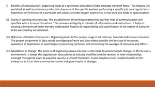 (i) Benefits of specialisation: Organising leads to a systematic allocation of jobs amongst the work force. This reduces the
workload as well as enhances productivity because of the specific workers performing a specific job on a regular basis.
Repetitive performance of a particular task allows a worker to gain experience in that area and leads to specialisation.
(ii) Clarity in working relationships: The establishment of working relationships clarifies lines of communication and
specifies who is to report to whom. This removes ambiguity in transfer of information and instructions. It helps in
creating a hierarchical order thereby enabling the fixation of responsibility and specification of the extent of authority
to be exercised by an individual.
(iii) Optimum utilization of resources: Organising leads to the proper usage of all material, financial and human resources.
The proper assignment of jobs avoids overlapping of work and also makes possible the best use of resources.
Avoidance of duplication of work helps in preventing confusion and minimising the wastage of resources and efforts.
(iv) Adaptation to change: The process of organising allows a business enterprise to accommodate changes in the business
environment. It allows the organisation structure to be suitably modified and the revision of inter-relationships
amongst managerial levels to pave the way for a smooth transition. It also provides much needed stability to the
enterprise as it can then continue to survive and grow inspite of changes.
 