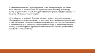 v) Effective administration : Organising provides a clear description of jobs and related
duties. This helps to avoid confusion and duplication. Clarity in working relationships
enables proper execution of work. Management of an enterprise thereby becomes easy and
this brings effectiveness in administration.
(vi) Development of personnel: Organising stimulates creativity amongst the managers.
Effective delegation allows the managers to reduce their workload by assigning routine jobs
to their subordinates. The reduction in workload by delegation is not just necessary because
of limited capacity of an individual but also allows the manager to develop new methods
and ways of performing tasks. It gives them the time to explore areas for growth and the
opportunity to innovate thereby
 