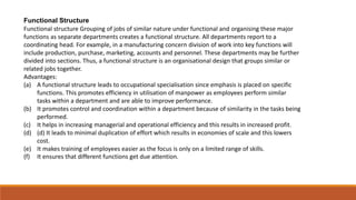 Functional Structure
Functional structure Grouping of jobs of similar nature under functional and organising these major
functions as separate departments creates a functional structure. All departments report to a
coordinating head. For example, in a manufacturing concern division of work into key functions will
include production, purchase, marketing, accounts and personnel. These departments may be further
divided into sections. Thus, a functional structure is an organisational design that groups similar or
related jobs together.
Advantages:
(a) A functional structure leads to occupational specialisation since emphasis is placed on specific
functions. This promotes efficiency in utilisation of manpower as employees perform similar
tasks within a department and are able to improve performance.
(b) It promotes control and coordination within a department because of similarity in the tasks being
performed.
(c) It helps in increasing managerial and operational efficiency and this results in increased profit.
(d) (d) It leads to minimal duplication of effort which results in economies of scale and this lowers
cost.
(e) It makes training of employees easier as the focus is only on a limited range of skills.
(f) It ensures that different functions get due attention.
 