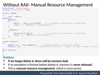 Without RAII- Manual Resource Management
10
Prepared By: Nishat Shaikh
Unit 3: Tokens and Expressions & Control Structure
Prepared By: Prof. Nishat Shaikh & Dr. Aayushi Chaudhari
Problem:
 if we forget delete d, there will be memory leak.
 If an exception is thrown before delete d, memory is never released.
 This is manual resource management, which is error-prone.
 