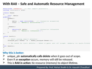 With RAII – Safe and Automatic Resource Management
10
Prepared By: Nishat Shaikh
Unit 3: Tokens and Expressions & Control Structure
Prepared By: Prof. Nishat Shaikh & Dr. Aayushi Chaudhari
Why this is better:
 unique_ptr automatically calls delete when it goes out of scope.
 Even if an exception occurs, memory will still be released.
 This is RAII in action: tie resource (memory) to object lifetime.
 