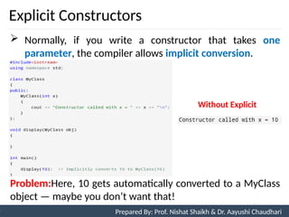 Explicit Constructors
10
Prepared By: Nishat Shaikh
Unit 3: Tokens and Expressions & Control Structure
 Normally, if you write a constructor that takes one
parameter, the compiler allows implicit conversion.
Problem:Here, 10 gets automatically converted to a MyClass
object — maybe you don’t want that!
Prepared By: Prof. Nishat Shaikh & Dr. Aayushi Chaudhari
Without Explicit
 