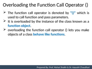 Overloading the Function Call Operator ()
10
Prepared By: Nishat Shaikh
Unit 3: Tokens and Expressions & Control Structure
 The function call operator is denoted by “()” which is
used to call function and pass parameters.
 It is overloaded by the instance of the class known as a
function object.
 overloading the function call operator () lets you make
objects of a class behave like functions.
Prepared By: Prof. Nishat Shaikh & Dr. Aayushi Chaudhari
 