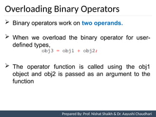 Overloading Binary Operators
Prepared By: Nishat Shaikh
 Binary operators work on two operands.
 When we overload the binary operator for user-
defined types,
 The operator function is called using the obj1
object and obj2 is passed as an argument to the
function
Unit 7: Operator Overloading Prepared By: Prof. Nishat Shaikh & Dr. Aayushi Chaudhari
 
