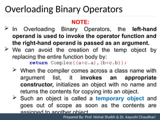 Overloading Binary Operators
NOTE:
 In Overloading Binary Operators, the left-hand
operand is used to invoke the operator function and
the right-hand operand is passed as an argument.
 We can avoid the creation of the temp object by
replacing the entire function body by:
 When the compiler comes across a class name with
argument list, it invokes an appropriate
constructor, initializes an object with no name and
returns the contents for copying into an object.
 Such an object is called a temporary object and
goes out of scope as soon as the contents are
assigned to another object
Prepared By: Nishat Shaikh
Unit 7: Operator Overloading Prepared By: Prof. Nishat Shaikh & Dr. Aayushi Chaudhari
 