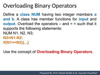 Overloading Binary Operators
Prepared By: Nishat Shaikh
Unit 7: Operator Overloading
Define a class NUM having two integer members a
and b. A class has member functions for input and
output. Overload the operators – and = = such that it
supports the following statements:
NUM N1, N2, N3;
N3=N1-N2;
if(N1==N2){...}
Use the concept of Overloading Binary Operators.
Prepared By: Prof. Nishat Shaikh & Dr. Aayushi Chaudhari
 