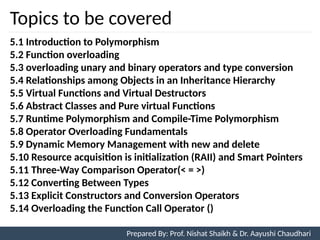 Topics to be covered
2
5.1 Introduction to Polymorphism
5.2 Function overloading
5.3 overloading unary and binary operators and type conversion
5.4 Relationships among Objects in an Inheritance Hierarchy
5.5 Virtual Functions and Virtual Destructors
5.6 Abstract Classes and Pure virtual Functions
5.7 Runtime Polymorphism and Compile-Time Polymorphism
5.8 Operator Overloading Fundamentals
5.9 Dynamic Memory Management with new and delete
5.10 Resource acquisition is initialization (RAII) and Smart Pointers
5.11 Three-Way Comparison Operator(< = >)
5.12 Converting Between Types
5.13 Explicit Constructors and Conversion Operators
5.14 Overloading the Function Call Operator ()
Prepared By: Prof. Nishat Shaikh & Dr. Aayushi Chaudhari
 