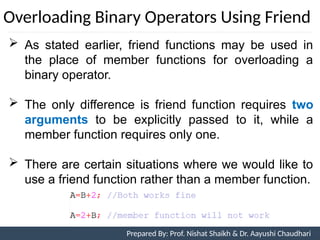 Overloading Binary Operators Using Friend
 As stated earlier, friend functions may be used in
the place of member functions for overloading a
binary operator.
 The only difference is friend function requires two
arguments to be explicitly passed to it, while a
member function requires only one.
 There are certain situations where we would like to
use a friend function rather than a member function.
Prepared By: Nishat Shaikh
Unit 7: Operator Overloading Prepared By: Prof. Nishat Shaikh & Dr. Aayushi Chaudhari
 