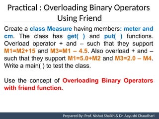 Prepared By: Nishat Shaikh
Practical : Overloading Binary Operators
Using Friend
Create a class Measure having members: meter and
cm. The class has get( ) and put( ) functions.
Overload operator + and – such that they support
M1=M2+15 and M3=M1 – 4.5. Also overload + and –
such that they support M1=5.0+M2 and M3=2.0 – M4.
Write a main( ) to test the class.
Use the concept of Overloading Binary Operators
with friend function.
Unit 7: Operator Overloading Prepared By: Prof. Nishat Shaikh & Dr. Aayushi Chaudhari
 